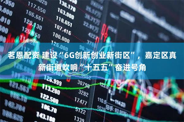 茗恩配资 建设“6G创新创业新街区”，嘉定区真新街道吹响“十五五”奋进号角
