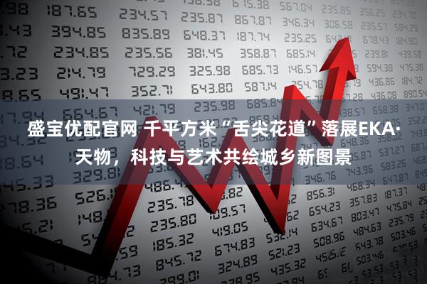 盛宝优配官网 千平方米“舌尖花道”落展EKA·天物，科技与艺术共绘城乡新图景