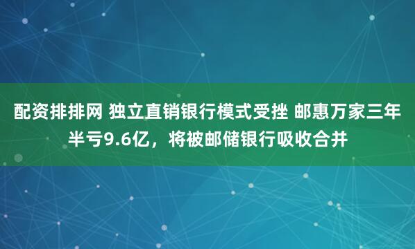 配资排排网 独立直销银行模式受挫 邮惠万家三年半亏9.6亿，将被邮储银行吸收合并