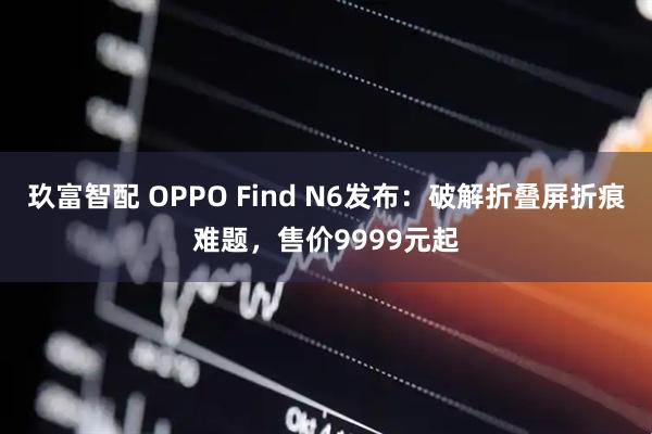 玖富智配 OPPO Find N6发布：破解折叠屏折痕难题，售价9999元起
