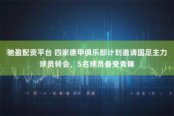 驰盈配资平台 四家德甲俱乐部计划邀请国足主力球员转会，5名球员备受青睐