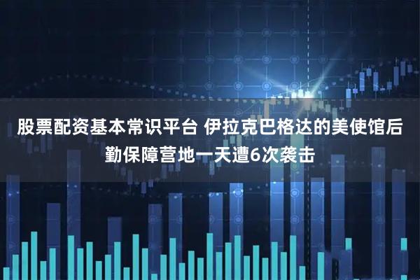 股票配资基本常识平台 伊拉克巴格达的美使馆后勤保障营地一天遭6次袭击
