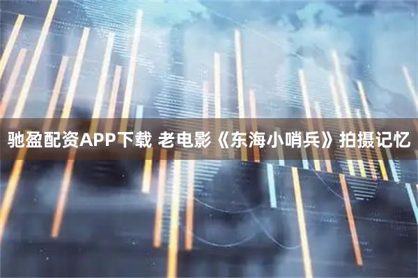 驰盈配资APP下载 老电影《东海小哨兵》拍摄记忆