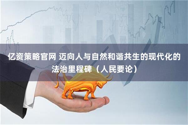 亿资策略官网 迈向人与自然和谐共生的现代化的法治里程碑（人民要论）