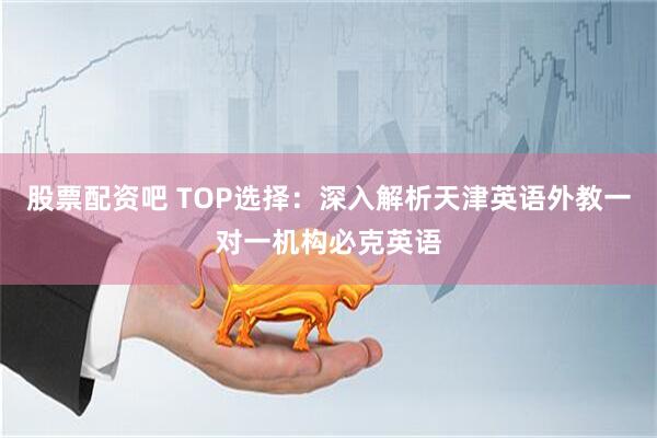 股票配资吧 TOP选择：深入解析天津英语外教一对一机构必克英语