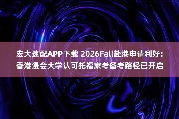 宏大速配APP下载 2026Fall赴港申请利好：香港浸会大学认可托福家考备考路径已开启