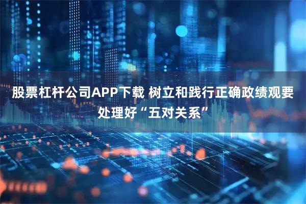 股票杠杆公司APP下载 树立和践行正确政绩观要处理好“五对关系”