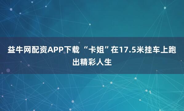 益牛网配资APP下载 “卡姐”在17.5米挂车上跑出精彩人生