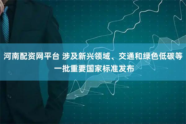 河南配资网平台 涉及新兴领域、交通和绿色低碳等 一批重要国家标准发布