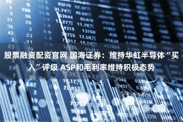 股票融资配资官网 国海证券：维持华虹半导体“买入”评级 ASP和毛利率维持积极态势