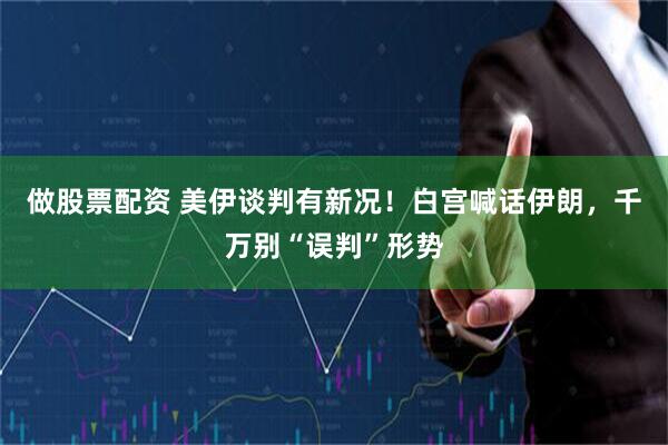 做股票配资 美伊谈判有新况！白宫喊话伊朗，千万别“误判”形势