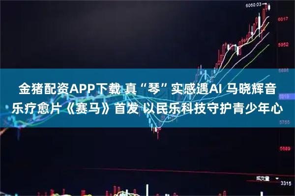 金猪配资APP下载 真“琴”实感遇AI 马晓辉音乐疗愈片《赛马》首发 以民乐科技守护青少年心