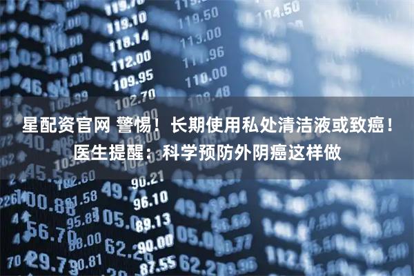 星配资官网 警惕！长期使用私处清洁液或致癌！医生提醒：科学预防外阴癌这样做