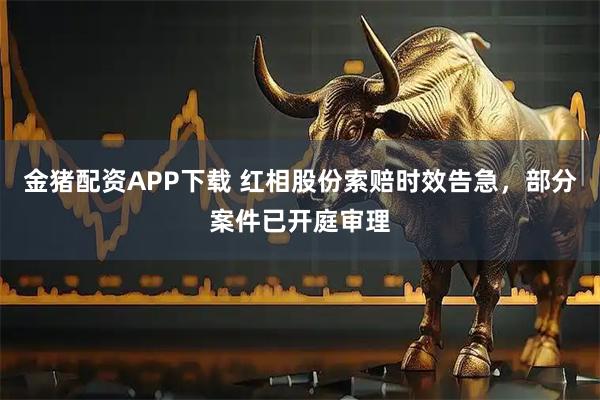 金猪配资APP下载 红相股份索赔时效告急，部分案件已开庭审理