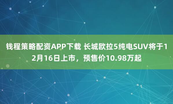 钱程策略配资APP下载 长城欧拉5纯电SUV将于12月16日上市，预售价10.98万起