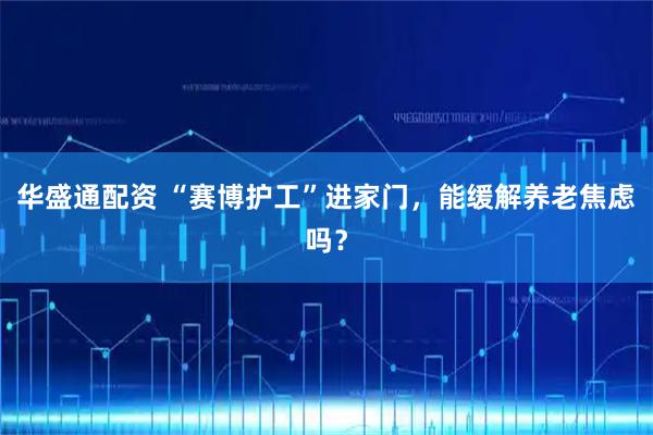 华盛通配资 “赛博护工”进家门，能缓解养老焦虑吗？