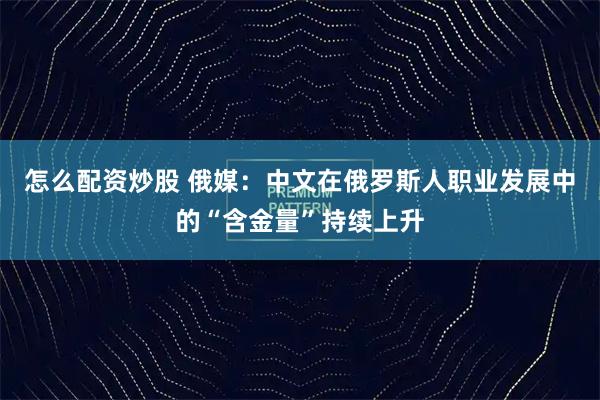 怎么配资炒股 俄媒：中文在俄罗斯人职业发展中的“含金量”持续上升