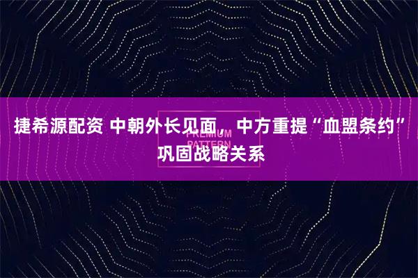 捷希源配资 中朝外长见面，中方重提“血盟条约” 巩固战略关系