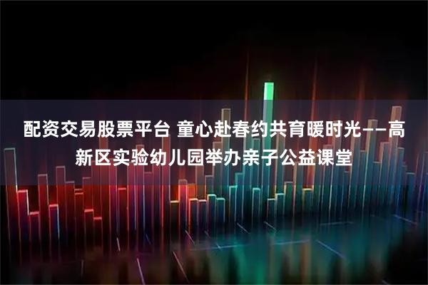 配资交易股票平台 童心赴春约共育暖时光——高新区实验幼儿园举办亲子公益课堂