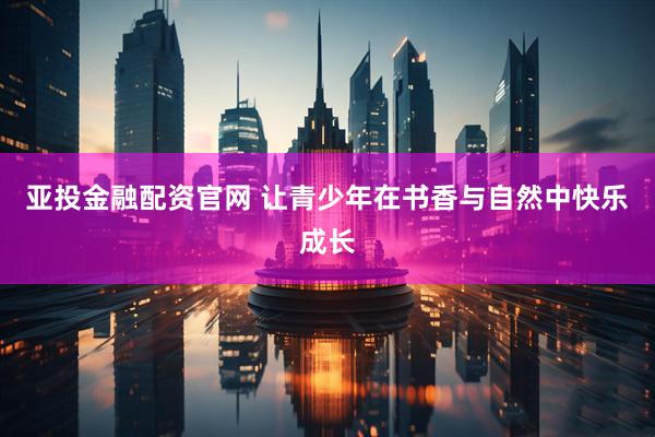 亚投金融配资官网 让青少年在书香与自然中快乐成长