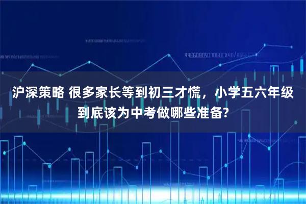 沪深策略 很多家长等到初三才慌，小学五六年级到底该为中考做哪些准备?