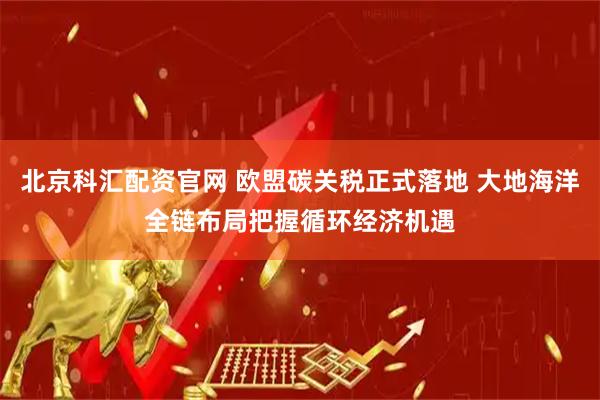 北京科汇配资官网 欧盟碳关税正式落地 大地海洋全链布局把握循环经济机遇