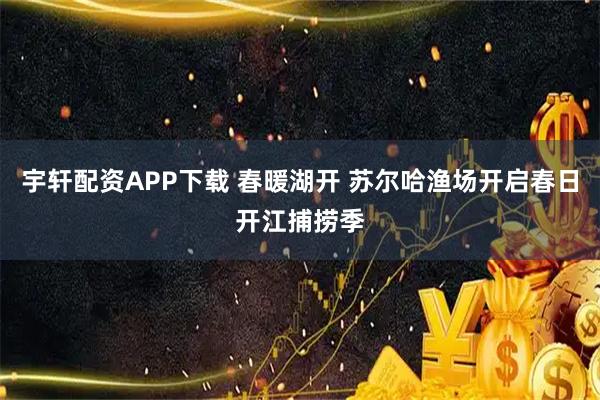 宇轩配资APP下载 春暖湖开 苏尔哈渔场开启春日开江捕捞季