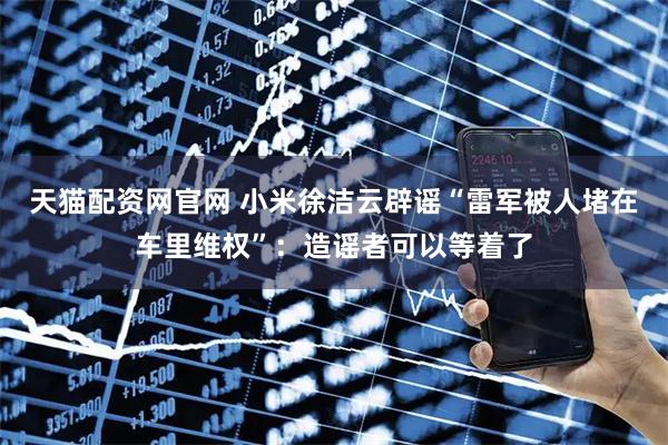 天猫配资网官网 小米徐洁云辟谣“雷军被人堵在车里维权”：造谣者可以等着了