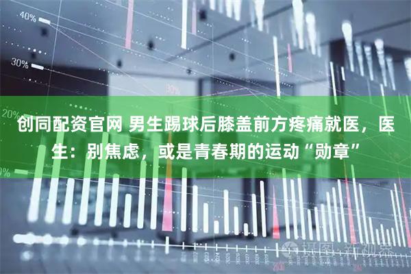 创同配资官网 男生踢球后膝盖前方疼痛就医，医生：别焦虑，或是青春期的运动“勋章”