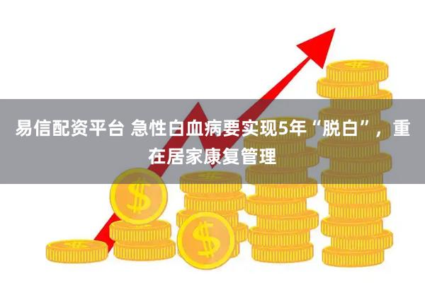 易信配资平台 急性白血病要实现5年“脱白”，重在居家康复管理