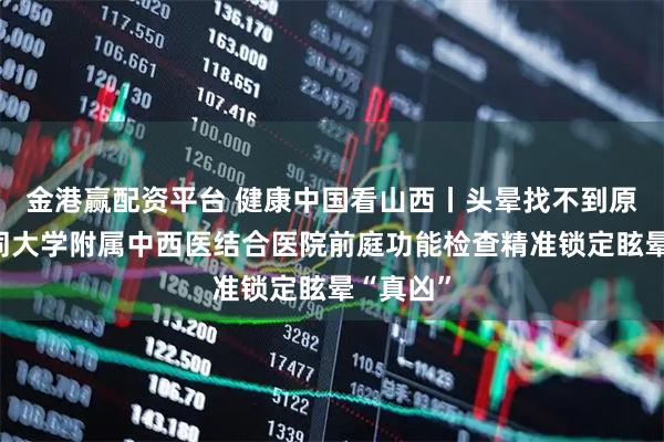 金港赢配资平台 健康中国看山西丨头晕找不到原因？大同大学附属中西医结合医院前庭功能检查精准锁定眩晕“真凶”
