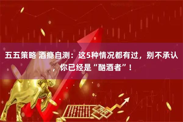 五五策略 酒瘾自测：这5种情况都有过，别不承认，你已经是“酗酒者”！