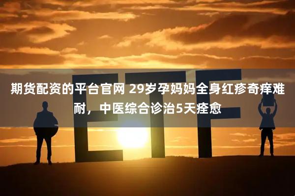 期货配资的平台官网 29岁孕妈妈全身红疹奇痒难耐，中医综合诊治5天痊愈