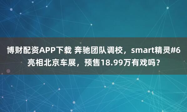 博财配资APP下载 奔驰团队调校，smart精灵#6亮相北京车展，预售18.99万有戏吗？
