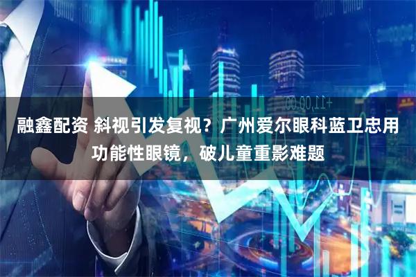 融鑫配资 斜视引发复视？广州爱尔眼科蓝卫忠用功能性眼镜，破儿童重影难题