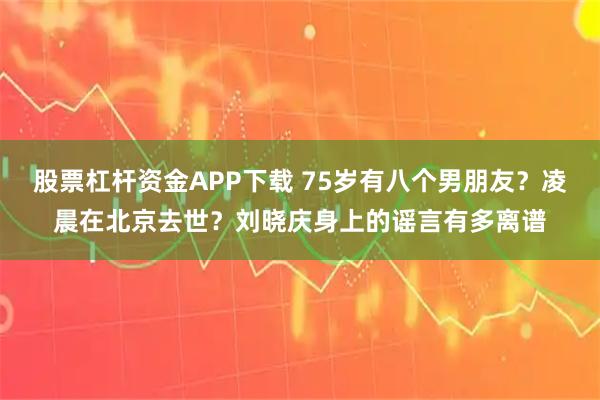股票杠杆资金APP下载 75岁有八个男朋友？凌晨在北京去世？刘晓庆身上的谣言有多离谱