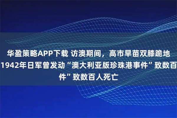 华盈策略APP下载 访澳期间，高市早苗双膝跪地献花！1942年日军曾发动“澳大利亚版珍珠港事件”致数百人死亡