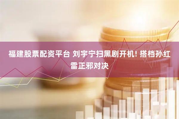福建股票配资平台 刘宇宁扫黑剧开机! 搭档孙红雷正邪对决