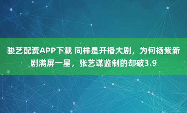 骏艺配资APP下载 同样是开播大剧，为何杨紫新剧满屏一星，张艺谋监制的却破3.9
